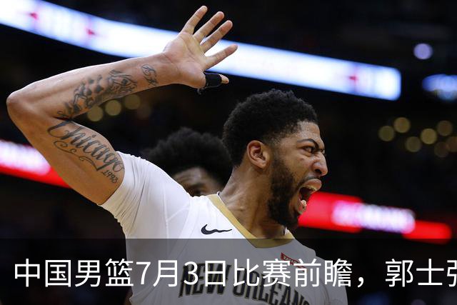中国男篮7月3日比赛前瞻，郭士强从容不迫，想要输球都很难