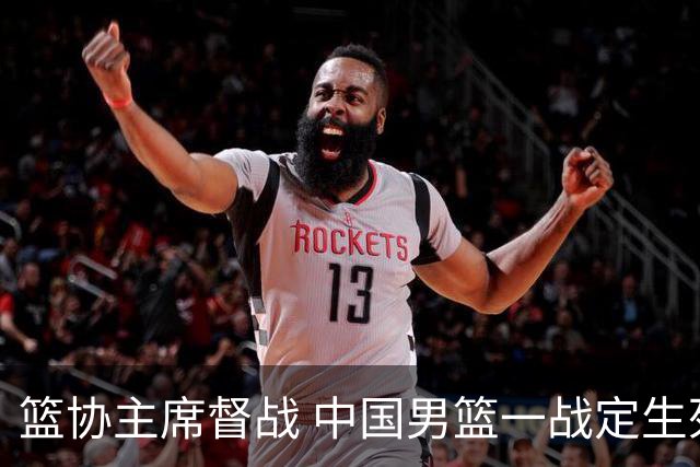 篮协主席督战 中国男篮一战定生死，将帅赛前表态 此役必定全力以赴